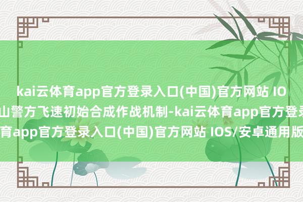 kai云体育app官方登录入口(中国)官方网站 IOS/安卓通用版/手机版南山警方飞速初始合成作战机制-kai云体育app官方登录入口(中国)官方网站 IOS/安卓通用版/手机版