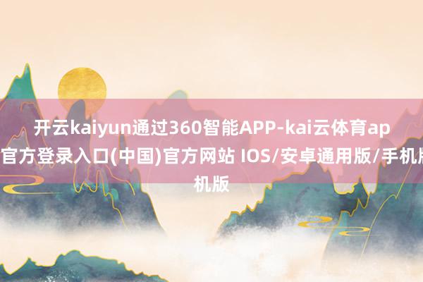 开云kaiyun通过360智能APP-kai云体育app官方登录入口(中国)官方网站 IOS/安卓通用版/手机版