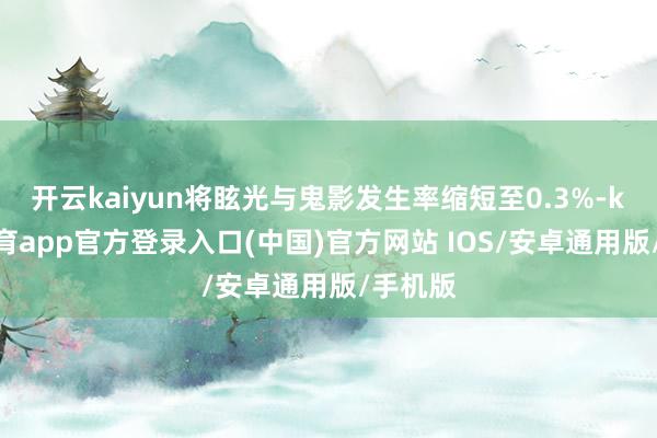 开云kaiyun将眩光与鬼影发生率缩短至0.3%-kai云体育app官方登录入口(中国)官方网站 IOS/安卓通用版/手机版