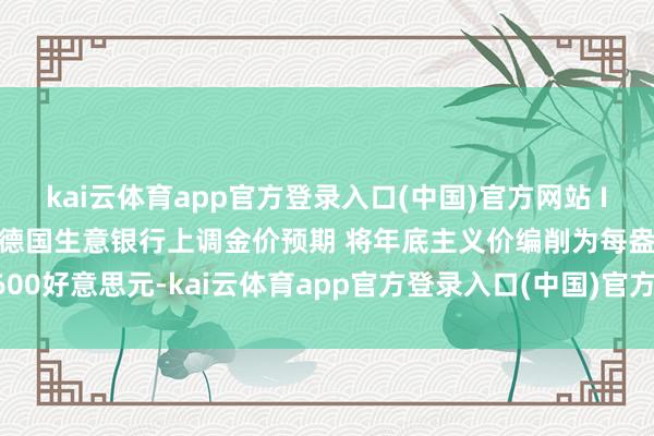 kai云体育app官方登录入口(中国)官方网站 IOS/安卓通用版/手机版德国生意银行上调金价预期 将年底主义价编削为每盎司3600好意思元-kai云体育app官方登录入口(中国)官方网站 IOS/安卓通用版/手机版