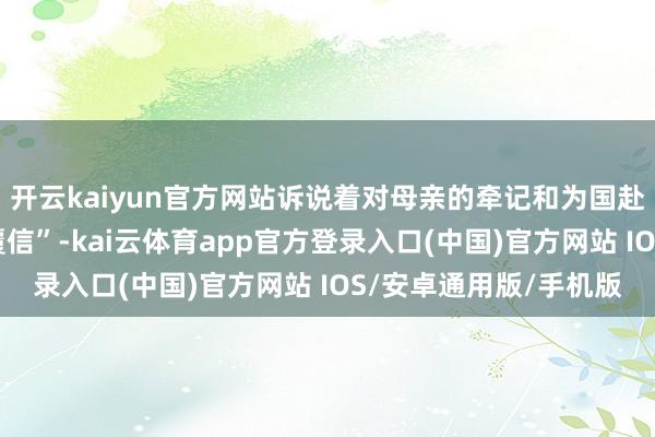 开云kaiyun官方网站诉说着对母亲的牵记和为国赴死的赤诚；母亲的“覆信”-kai云体育app官方登录入口(中国)官方网站 IOS/安卓通用版/手机版