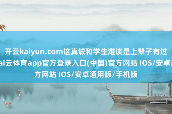 开云kaiyun.com这真诚和学生难谈是上辈子有过节吗?近日-kai云体育app官方登录入口(中国)官方网站 IOS/安卓通用版/手机版