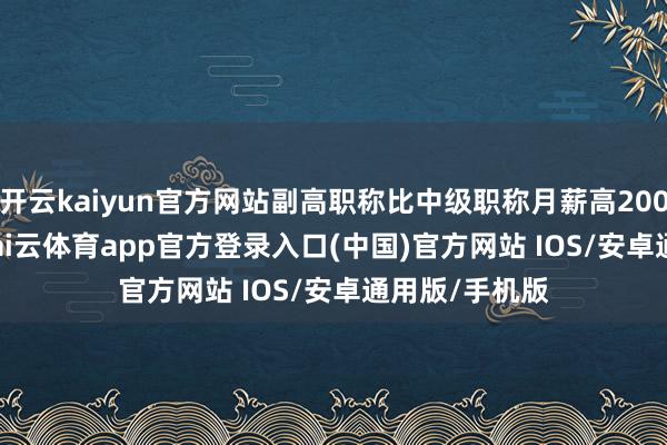开云kaiyun官方网站副高职称比中级职称月薪高2000-4000元-kai云体育app官方登录入口(中国)官方网站 IOS/安卓通用版/手机版