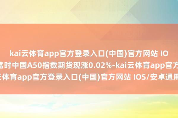 kai云体育app官方登录入口(中国)官方网站 IOS/安卓通用版/手机版富时中国A50指数期货现涨0.02%-kai云体育app官方登录入口(中国)官方网站 IOS/安卓通用版/手机版