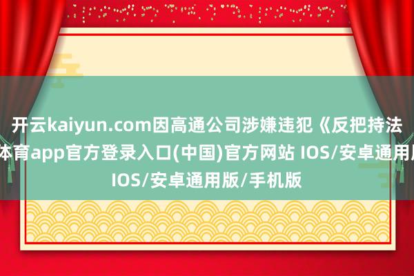开云kaiyun.com因高通公司涉嫌违犯《反把持法》-kai云体育app官方登录入口(中国)官方网站 IOS/安卓通用版/手机版