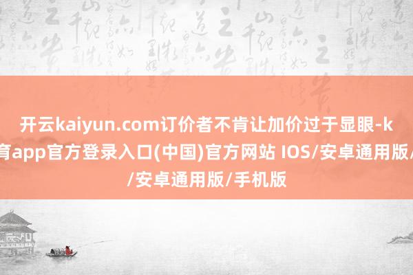 开云kaiyun.com订价者不肯让加价过于显眼-kai云体育app官方登录入口(中国)官方网站 IOS/安卓通用版/手机版
