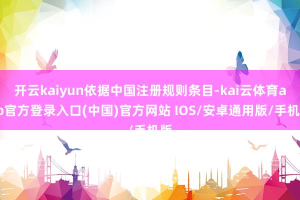 开云kaiyun依据中国注册规则条目-kai云体育app官方登录入口(中国)官方网站 IOS/安卓通用版/手机版