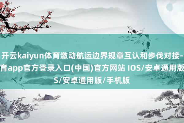 开云kaiyun体育激动航运边界规章互认和步伐对接-kai云体育app官方登录入口(中国)官方网站 IOS/安卓通用版/手机版