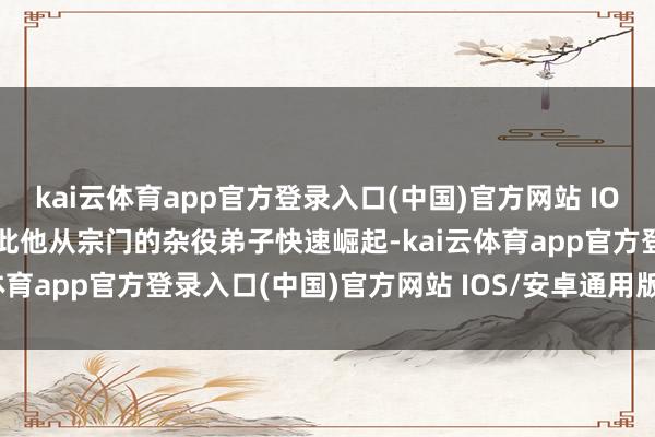 kai云体育app官方登录入口(中国)官方网站 IOS/安卓通用版/手机版就此他从宗门的杂役弟子快速崛起-kai云体育app官方登录入口(中国)官方网站 IOS/安卓通用版/手机版