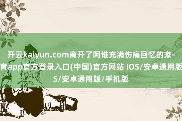 开云kaiyun.com离开了阿谁充满伤痛回忆的家-kai云体育app官方登录入口(中国)官方网站 IOS/安卓通用版/手机版