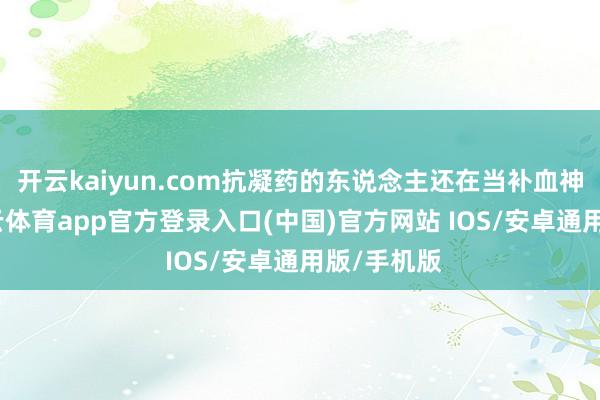 开云kaiyun.com抗凝药的东说念主还在当补血神水喝-kai云体育app官方登录入口(中国)官方网站 IOS/安卓通用版/手机版
