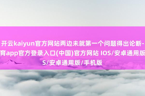 开云kaiyun官方网站两边未就第一个问题得出论断-kai云体育app官方登录入口(中国)官方网站 IOS/安卓通用版/手机版