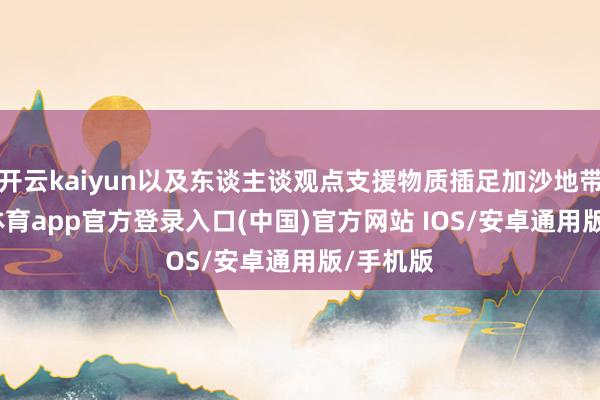 开云kaiyun以及东谈主谈观点支援物质插足加沙地带-kai云体育app官方登录入口(中国)官方网站 IOS/安卓通用版/手机版