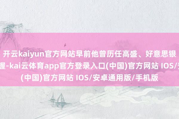 开云kaiyun官方网站早前他曾历任高盛、好意思银好意思林的来往把握-kai云体育app官方登录入口(中国)官方网站 IOS/安卓通用版/手机版