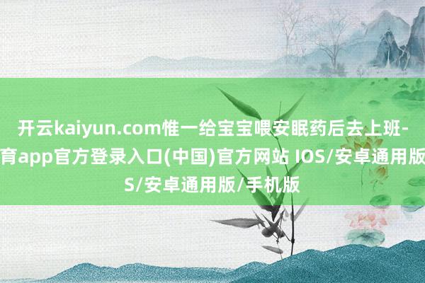 开云kaiyun.com惟一给宝宝喂安眠药后去上班-kai云体育app官方登录入口(中国)官方网站 IOS/安卓通用版/手机版