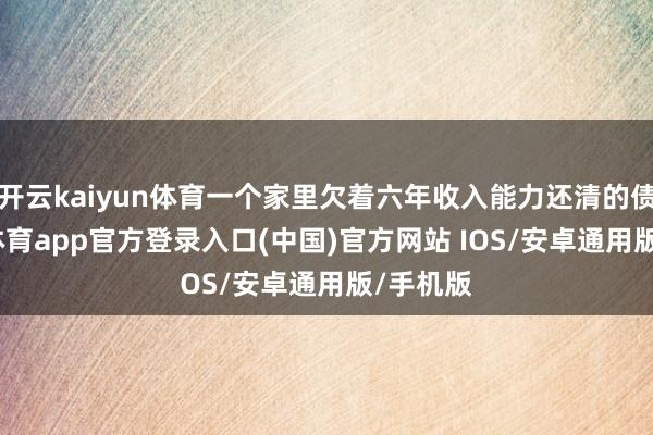 开云kaiyun体育一个家里欠着六年收入能力还清的债-kai云体育app官方登录入口(中国)官方网站 IOS/安卓通用版/手机版
