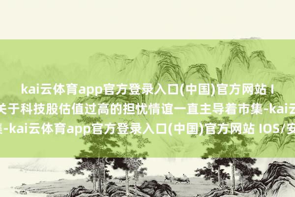 kai云体育app官方登录入口(中国)官方网站 IOS/安卓通用版/手机版关于科技股估值过高的担忧情谊一直主导着市集-kai云体育app官方登录入口(中国)官方网站 IOS/安卓通用版/手机版