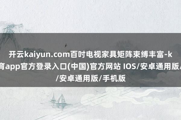 开云kaiyun.com百吋电视家具矩阵束缚丰富-kai云体育app官方登录入口(中国)官方网站 IOS/安卓通用版/手机版