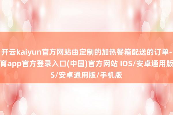 开云kaiyun官方网站由定制的加热餐箱配送的订单-kai云体育app官方登录入口(中国)官方网站 IOS/安卓通用版/手机版