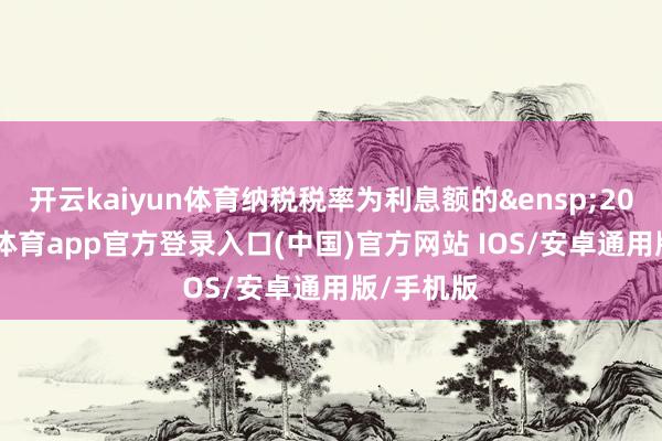 开云kaiyun体育纳税税率为利息额的&ensp;20%-kai云体育app官方登录入口(中国)官方网站 IOS/安卓通用版/手机版