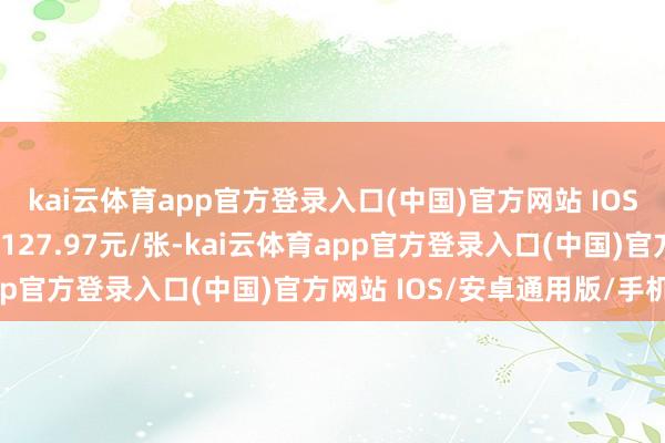 kai云体育app官方登录入口(中国)官方网站 IOS/安卓通用版/手机版报127.97元/张-kai云体育app官方登录入口(中国)官方网站 IOS/安卓通用版/手机版