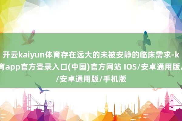 开云kaiyun体育存在远大的未被安静的临床需求-kai云体育app官方登录入口(中国)官方网站 IOS/安卓通用版/手机版