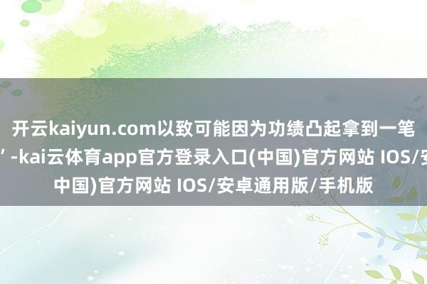 开云kaiyun.com以致可能因为功绩凸起拿到一笔丰厚的“稀奇奖励”-kai云体育app官方登录入口(中国)官方网站 IOS/安卓通用版/手机版