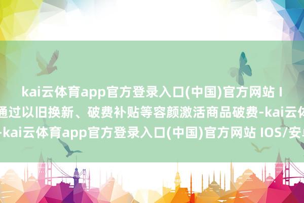 kai云体育app官方登录入口(中国)官方网站 IOS/安卓通用版/手机版通过以旧换新、破费补贴等容颜激活商品破费-kai云体育app官方登录入口(中国)官方网站 IOS/安卓通用版/手机版