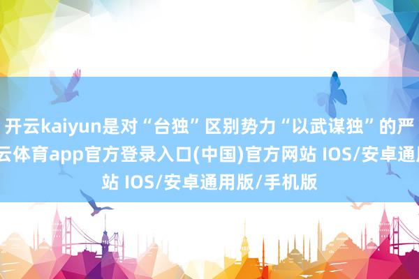 开云kaiyun是对“台独”区别势力“以武谋独”的严厉惩责-kai云体育app官方登录入口(中国)官方网站 IOS/安卓通用版/手机版