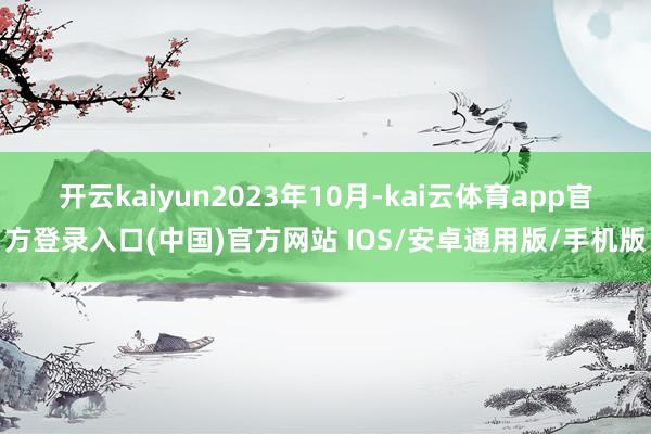 开云kaiyun　　2023年10月-kai云体育app官方登录入口(中国)官方网站 IOS/安卓通用版/手机版