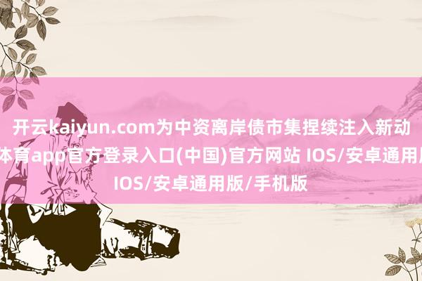 开云kaiyun.com为中资离岸债市集捏续注入新动能-kai云体育app官方登录入口(中国)官方网站 IOS/安卓通用版/手机版