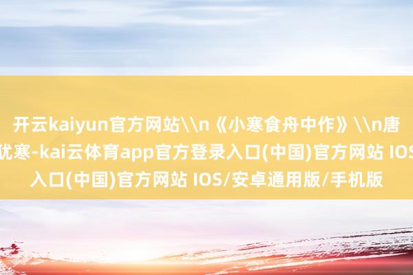 开云kaiyun官方网站\n《小寒食舟中作》\n唐·杜甫\n佳辰强饭食犹寒-kai云体育app官方登录入口(中国)官方网站 IOS/安卓通用版/手机版