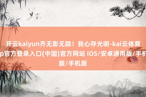 开云kaiyun齐无影无踪!我心存光明-kai云体育app官方登录入口(中国)官方网站 IOS/安卓通用版/手机版
