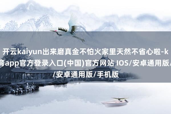 开云kaiyun出来磨真金不怕火家里天然不省心啦-kai云体育app官方登录入口(中国)官方网站 IOS/安卓通用版/手机版