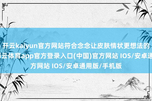 开云kaiyun官方网站符合念念让皮肤情状更想法的一又友用-kai云体育app官方登录入口(中国)官方网站 IOS/安卓通用版/手机版