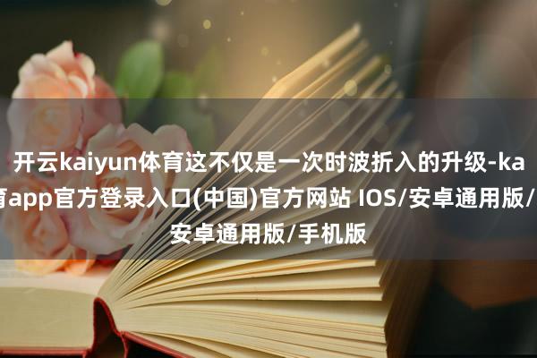 开云kaiyun体育这不仅是一次时波折入的升级-kai云体育app官方登录入口(中国)官方网站 IOS/安卓通用版/手机版