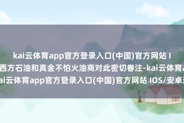 kai云体育app官方登录入口(中国)官方网站 IOS/安卓通用版/手机版西方石油和真金不怕火油商对此密切眷注-kai云体育app官方登录入口(中国)官方网站 IOS/安卓通用版/手机版